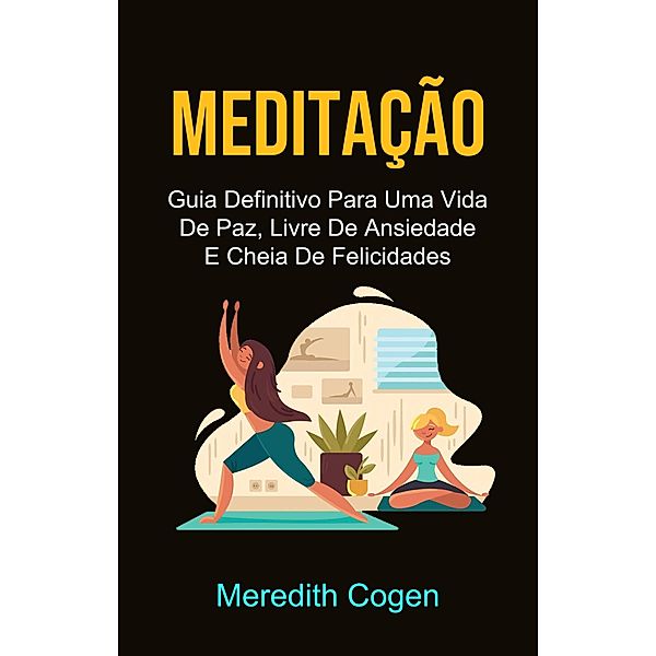 Meditação: Guia Definitivo Para Uma Vida De Paz, Livre De Ansiedade E Cheia De Felicidades, Meredith Cogen