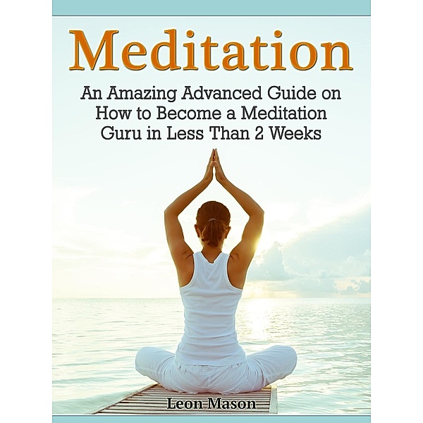 Meditation: An Amazing Advanced Guide on How to Become a Meditation Guru in Less Than 2 Weeks, Leon Mason