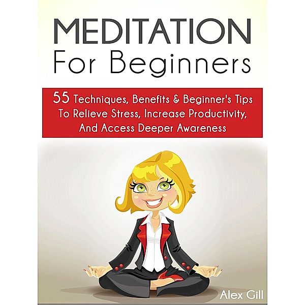 Meditation For Beginners: 55 Techniques, Benefits & Beginner's Tips To Relieve Stress, Increase Productivity, And Access Deeper Awareness, Alex Gill