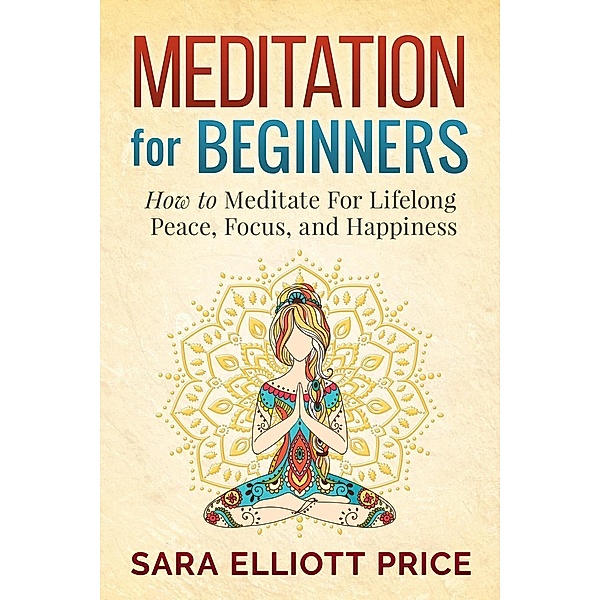 Meditation For Beginners: How to Meditate For Lifelong Peace, Focus and Happiness, Sara Elliott Price
