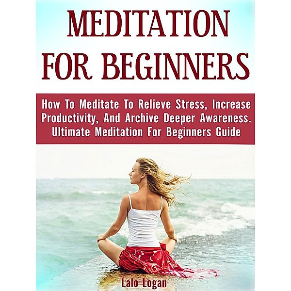 Meditation For Beginners: How To Meditate To Relieve Stress, Increase Productivity, And Archive Deeper Awareness. Ultimate Meditation For Beginners Guide, Lalo Logan