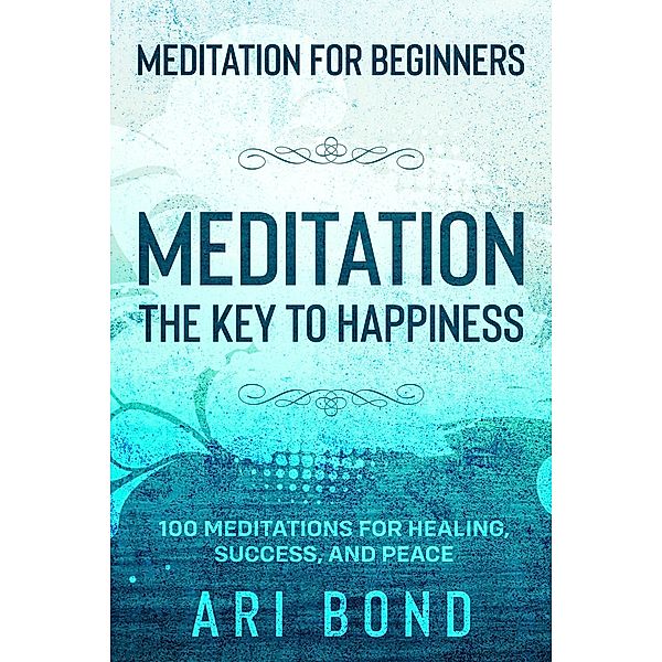 Meditation For Beginners; MEDITATION THE KEY TO HAPPINESS - 100 Meditations for Healing, Success, and Peace, Ari Bond