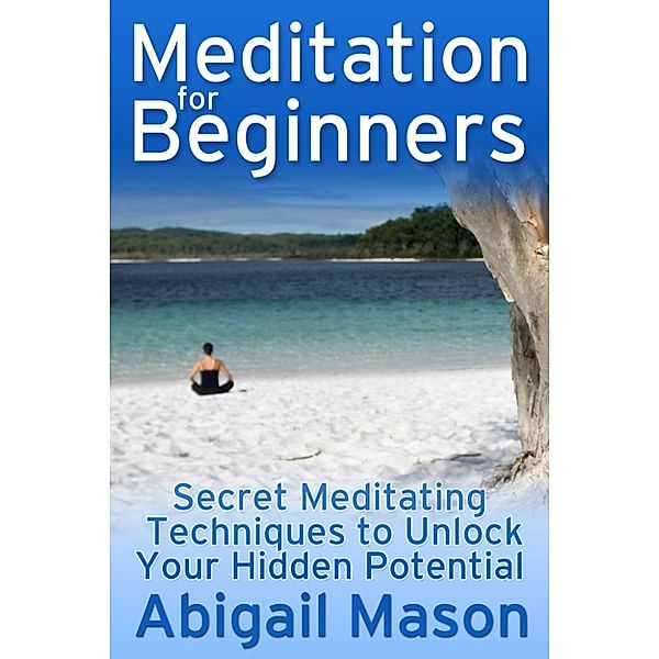 Meditation for Beginners: Secret Meditating Techniques to Unlock Your Hidden Potential, Abigail Mason