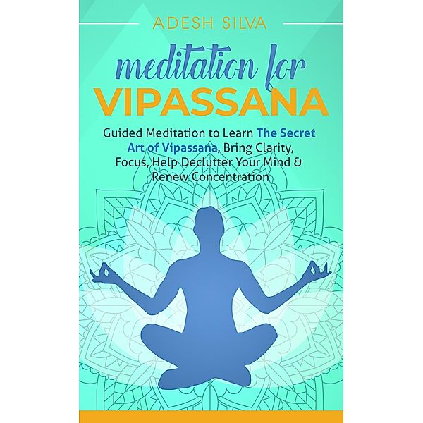 Meditation for Vipassana: Guided Meditation to Learn the Secret Art of Vipassana, Bring Clarity, Focus, Help Declutter Your Mind, & Renew Concentration, Adesh Silva