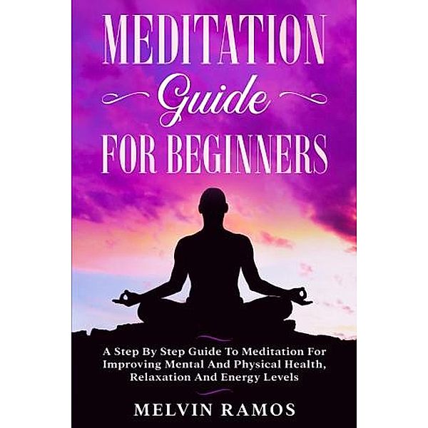 Meditation Guide for Beginners: A Step By Step Guide to Meditation for Improving Mental and Physical Health, Relaxation and Energy Levels, Melvin Ramos