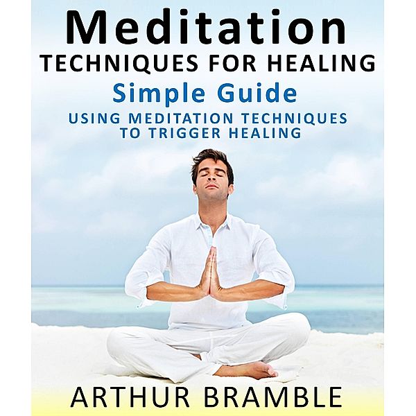 Meditation Techniques For Healing :  Simple Guide : Using Meditation Techniques To Trigger Healing, Arthur Bramble
