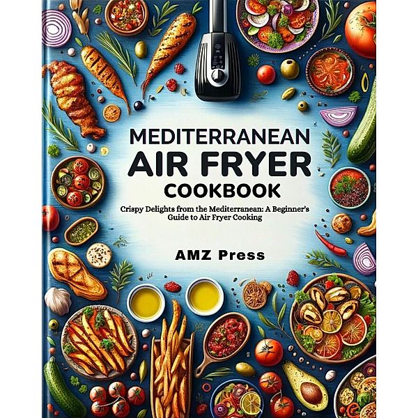 Mediterranean Air Fryer Cookbook : Crispy Delights from the Mediterranean: A Beginner's Guide to Air Fryer Cooking, Amz Press