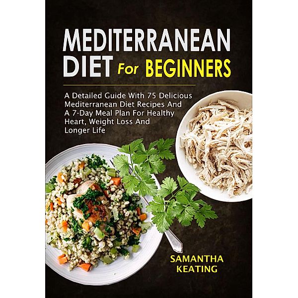 Mediterranean Diet For Beginners: A Detailed Guide With 75 Delicious Mediterranean Diet Recipes And A 7-Day Meal Plan For Healthy Heart, Weight Loss And Longer Life, Samantha Keating