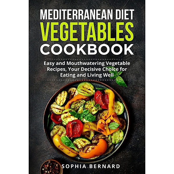 Mediterranean Diet Vegetables Cookbook: Easy and Mouthwatering Vegetable Recipes, Your Decisive Choice for Eating and Living Well, Sophia Bernard