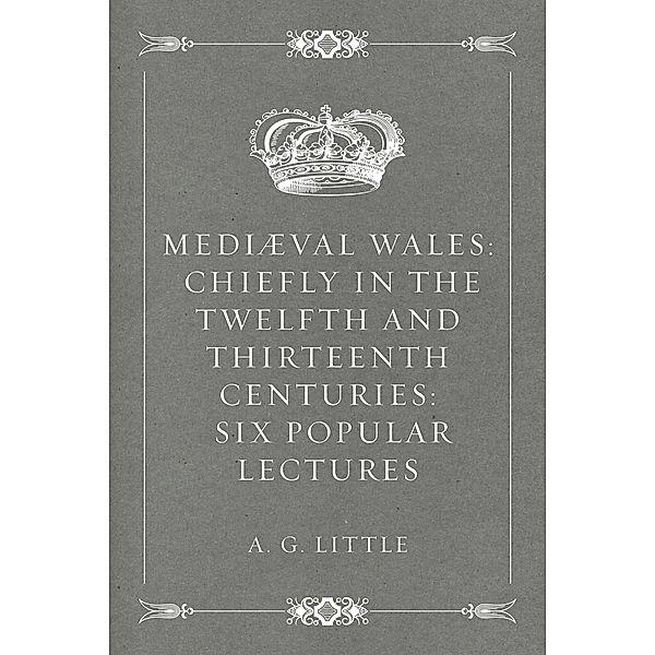 Mediæval Wales: Chiefly in the Twelfth and Thirteenth Centuries: Six Popular Lectures, A. G. Little