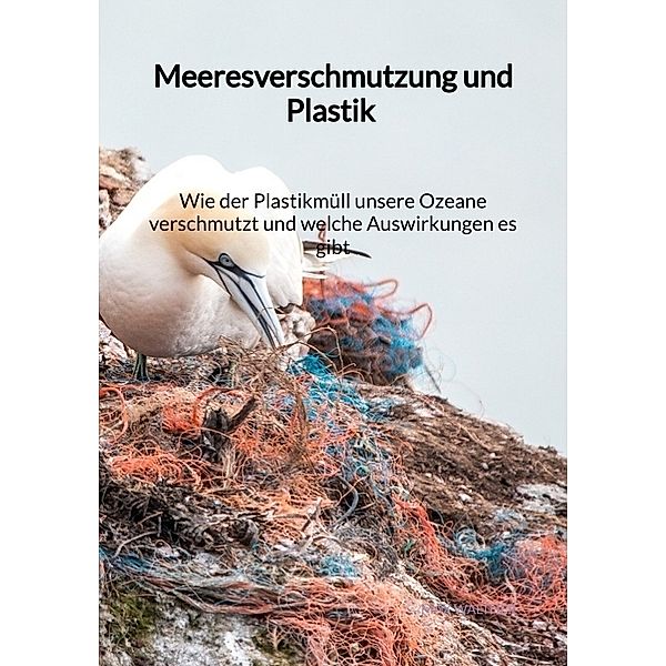 Meeresverschmutzung und Plastik - Wie der Plastikmüll unsere Ozeane verschmutzt und welche Auswirkungen es gibt, Max Walther