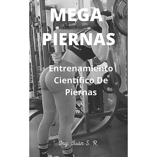 Mega Piernas: Entrenamiento Científico de Piernas, Ing. Iván S. R.