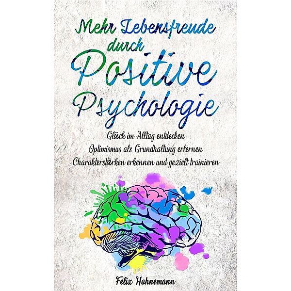 Mehr Lebensfreude durch Positive Psychologie: Glück im Alltag entdecken | Optimismus als Grundhaltung erlernen | Charakterstärken erkennen und gezielt trainieren, Felix Hahnemann