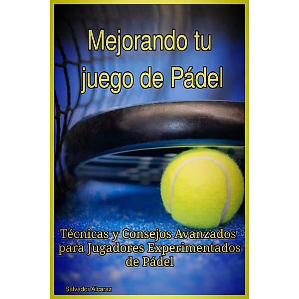 Mejorando tu juego de Pádel : Técnicas y Consejos Avanzados para Jugadores Experimentados de Pádel, Salvador Alcaraz