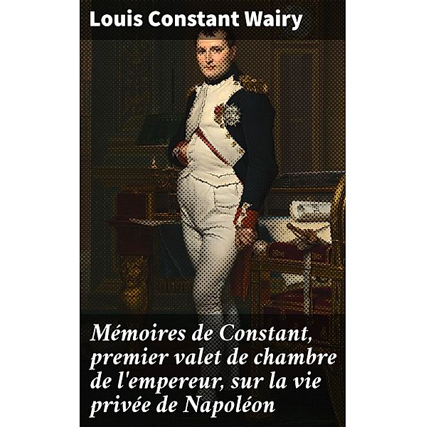 Mémoires de Constant, premier valet de chambre de l'empereur, sur la vie privée de Napoléon, Louis Constant Wairy