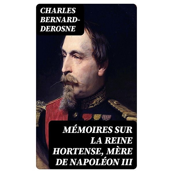 Mémoires sur la reine Hortense, mère de Napoléon III, Charles Bernard-Derosne