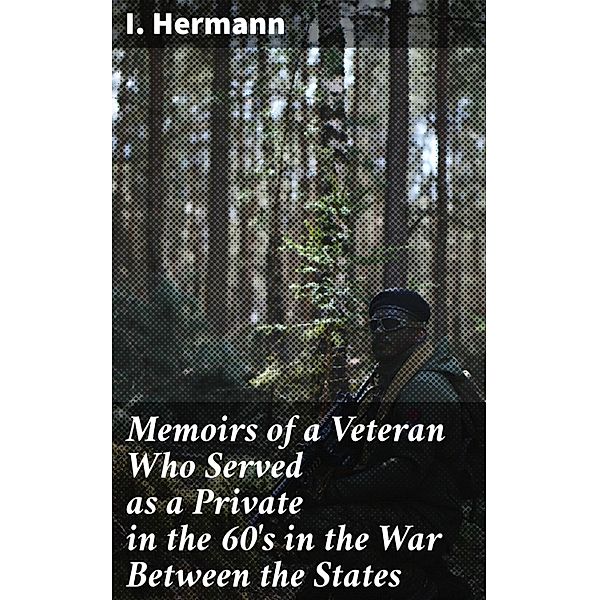 Memoirs of a Veteran Who Served as a Private in the 60's in the War Between the States, I. Hermann