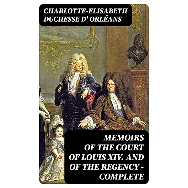 Memoirs of the Court of Louis XIV. and of the Regency - Complete, Charlotte-Elisabeth Orléans