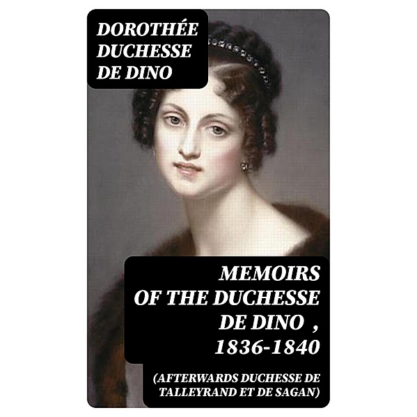 Memoirs of the Duchesse de Dino (Afterwards Duchesse de Talleyrand et de Sagan) , 1836-1840, Dorothée Dino