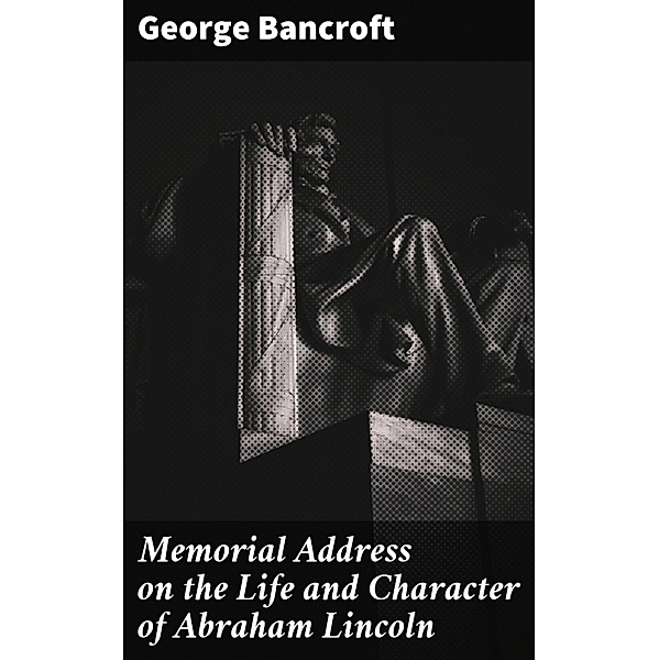 Memorial Address on the Life and Character of Abraham Lincoln, George Bancroft