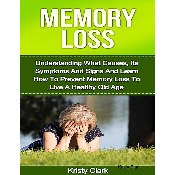 Memory Loss - Understanding What Causes, Its Symptoms and Signs and Learn How to Prevent Memory Loss to Live a Healthy Old Age., Kristy Clark