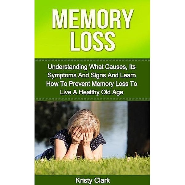 Memory Loss - Understanding What Causes, Its Symptoms And Signs And Learn How To Prevent Memory Loss To Live A Healthy Old Age. (Memory Loss Book Series, #1), Kristy Clark