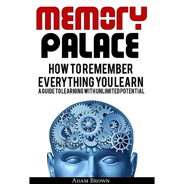 Memory Palace: How To Remember Everything You Learn; A Guide To Learning With Unlimited Potential, Adam Brown