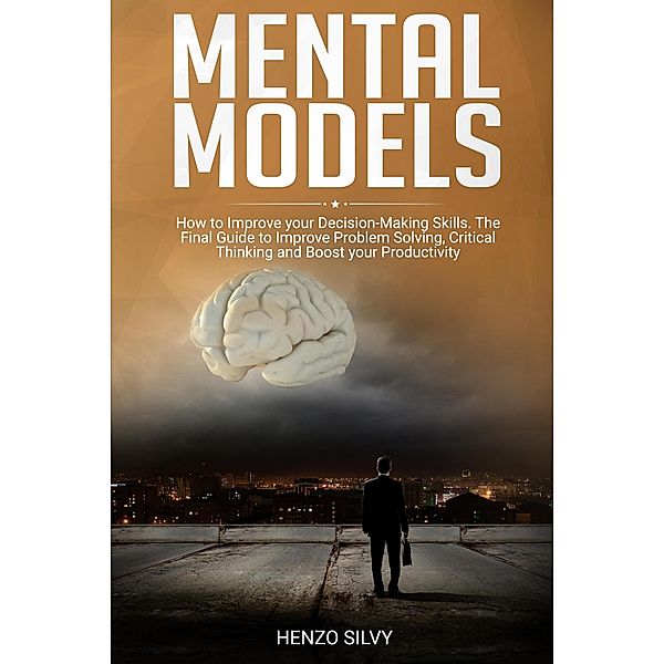 Mental Models: How to Improve your Decision-Making Skills. The Final Guide to Improve Problem Solving, Critical Thinking and Boost your Productivity, Henzo Silvy