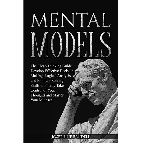 Mental Models: The Clear-Thinking Guide. Develop Effective Decision Making, Logical Analysis and Problem-Solving Skills to Finally Take Control of Your Thoughts and Master Your Mindset., Josephine Rendell