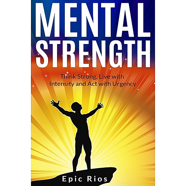 Mental Strength: Think Strong, Live with Intensity and Act with Urgency, Epic Rios