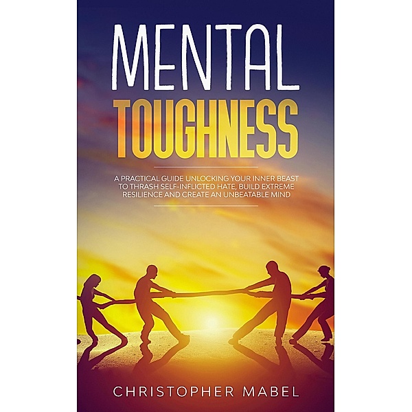 Mental Toughness: A Practical Guide Unlocking Your Inner Beast To Thrash Self-Inflicted Hate, Build Extreme Resilience And Create An Unbeatable Mind, Christopher Mabel