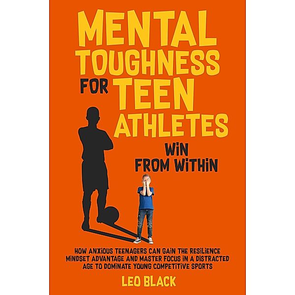 Mental Toughness for Teen Athletes: Win From Within How Anxious Teenagers Can Gain the Resilience Mindset Advantage and Master Focus in a Distracted Age to Dominate Young Competitive Sports, Leo Black