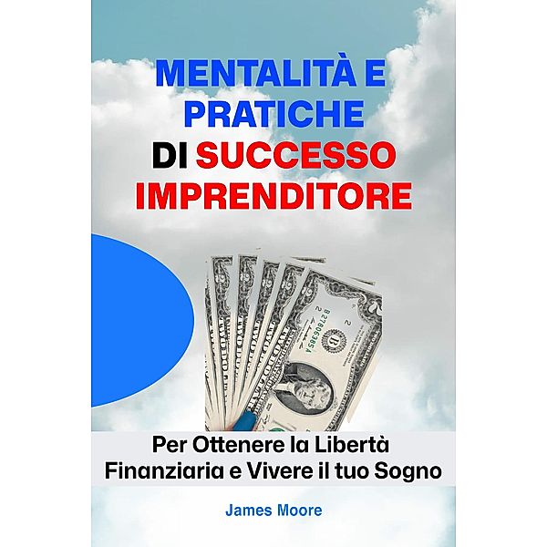 Mentalità e Pratiche Di Successo Imprenditore: Per Ottenere la Libertà Finanziaria e Vivere il tuo Sogno, James Moore