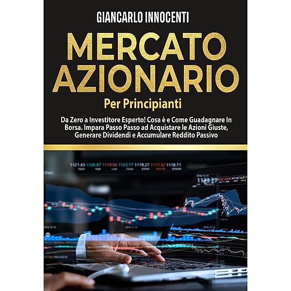 MERCATO AZIONARIO PER PRINCIPIANTI, Da Zero a Investitore Esperto! Cosa è e Come Guadagnare in Borsa. Impara Passo Passo ad acquistare le Azioni Giuste, Generare Dividendi e Accumulare Reddito Passivo., Giancarlo Innocenti