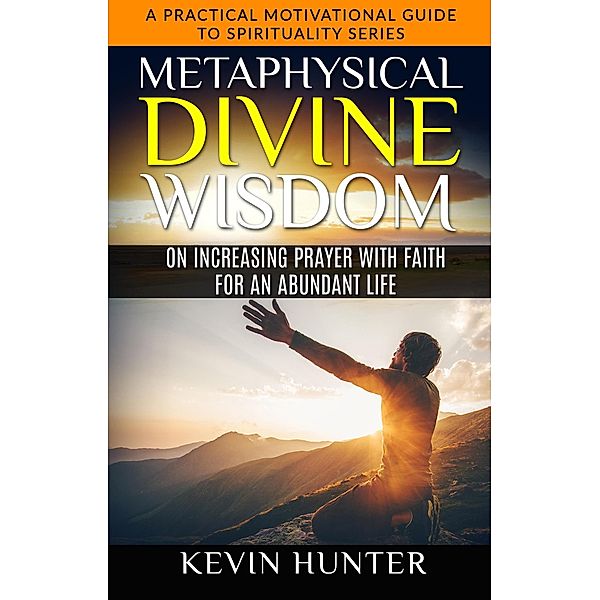 Metaphysical Divine Wisdom on Increasing Prayer with Faith for an Abundant Life (A Practical Motivational Guide to Spirituality Series, #5) / A Practical Motivational Guide to Spirituality Series, Kevin Hunter