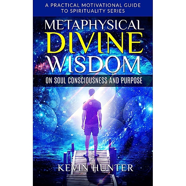 Metaphysical Divine Wisdom on Soul Consciousness and Purpose (A Practical Motivational Guide to Spirituality Series, #2) / A Practical Motivational Guide to Spirituality Series, Kevin Hunter