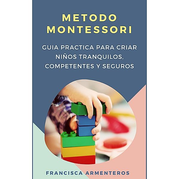 Método Montessori  para bebés de 0 a 3 años.  Guía práctica y útil para criar niños tranquilos, competentes y seguros, Francisca Armenteros