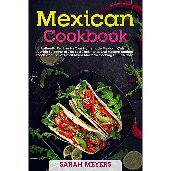 Mexican Cookbook: Authentic Recipes for Your Homemade Mexican Cuisine. A Wide Selection of The Best Traditional and Modern Recipes, Foods and Flavors That Made Mexican Cooking Culture Great, Sarah Meyers