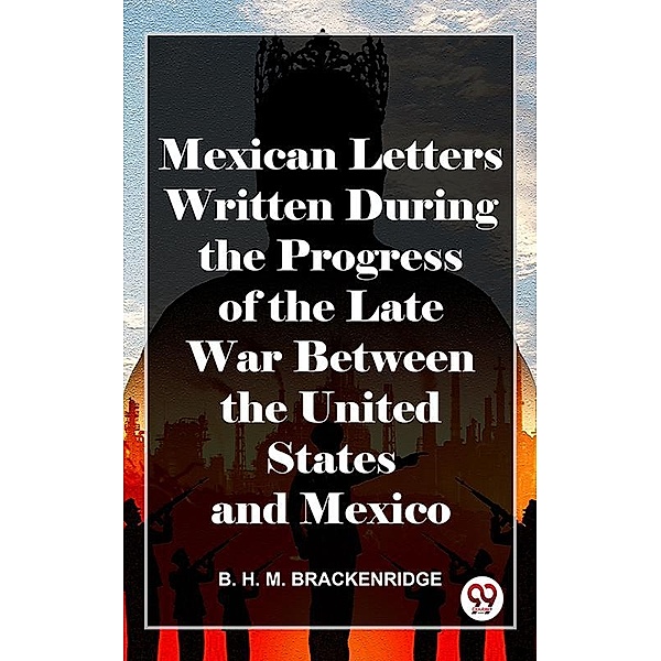 Mexican Letters Written During The Progress Of The Late War Between The United States And Mexico, B. H. M. Brackenridge