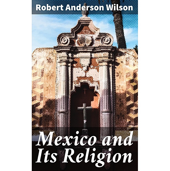 Mexico and Its Religion, Robert Anderson Wilson