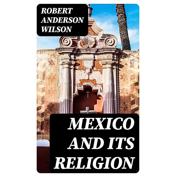 Mexico and Its Religion, Robert Anderson Wilson