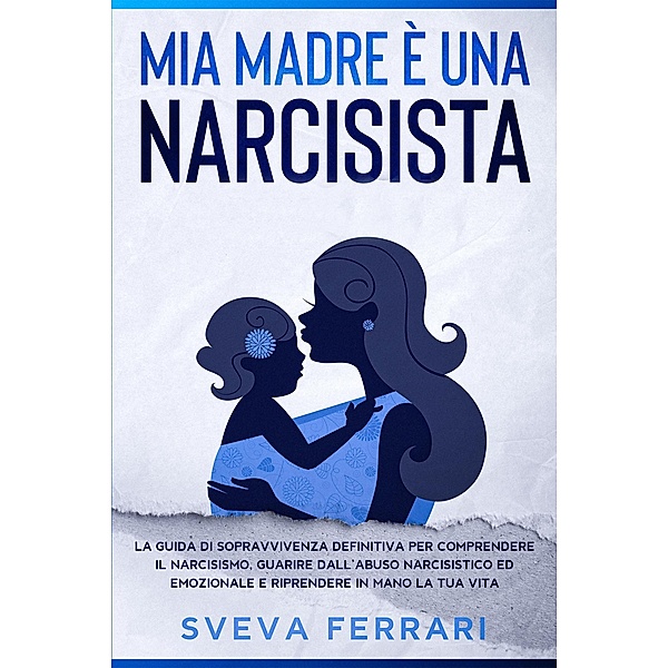 Mia Madre è Una Narcisista:  La guida di sopravvivenza definitiva per comprendere il narcisismo, guarire dall'abuso narcisistico ed emozionale e riprendere in mano la tua vita., Sveva Ferrari