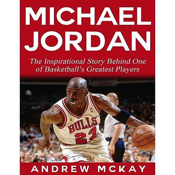 Michael Jordan:  The Inspirational Story Behind One of Basketball's Greatest Players, Andrew Mckay