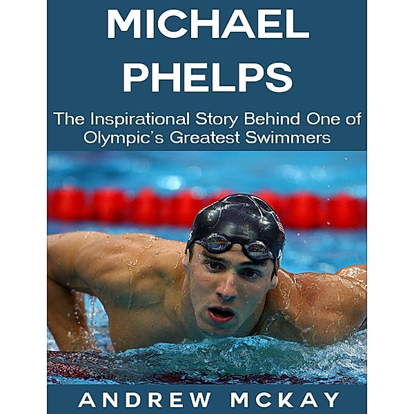 Michael Phelps: The Inspirational Story Behind One of Olympic's Greatest Swimmers, Andrew Mckay