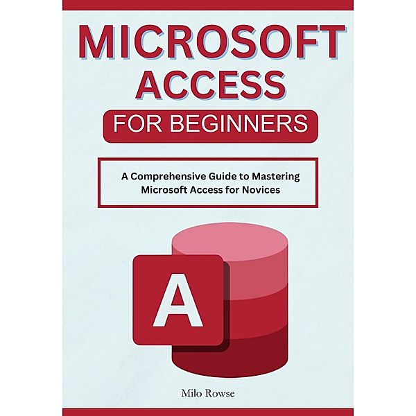 Microsoft Access for Beginners: A Comprehensive Guide to Mastering Microsoft Access for Novices, Milo Rowse