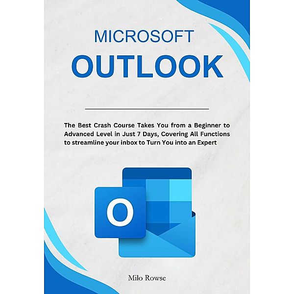 Microsoft Outlook: The Best Crash Course Takes You from a Beginner to Advanced Level in Just 7 Days, Covering All Functions to streamline your inbox to Turn You into an Expert, Milo Rowse