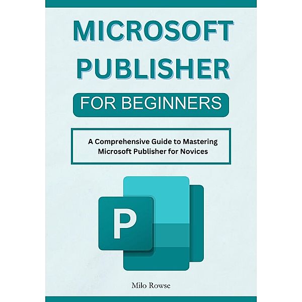 Microsoft Publisher for Beginners: A Comprehensive Guide to Mastering Microsoft Publisher for Novices, Milo Rowse