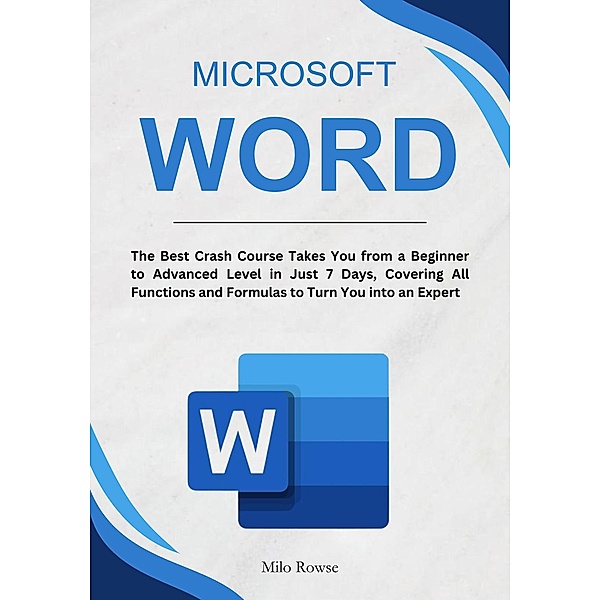Microsoft Word: The Best Crash Course Takes You from a Beginner to Advanced Level in Just 7 Days, Covering All Functions and Formulas to Turn You into an Expert, Milo Rowse