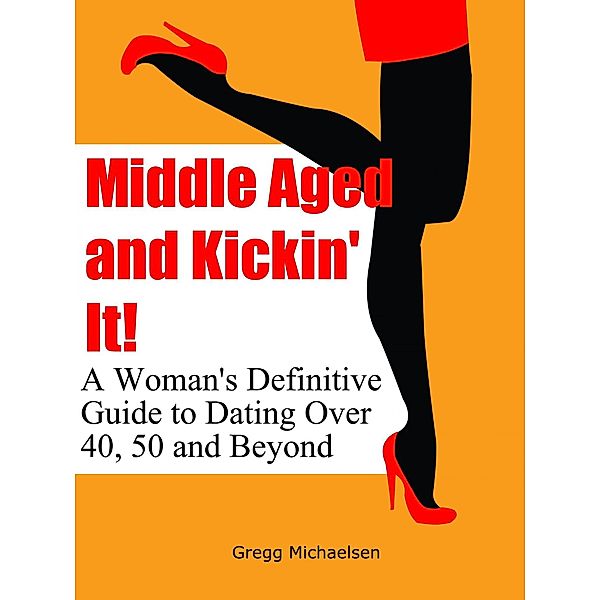 Middle Aged and Kickin' It!: A Woman's Definitive Guide to Dating Over 40, 50 and Beyond (Relationship and Dating Advice for Women Book, #11) / Relationship and Dating Advice for Women Book, Gregg Michaelsen