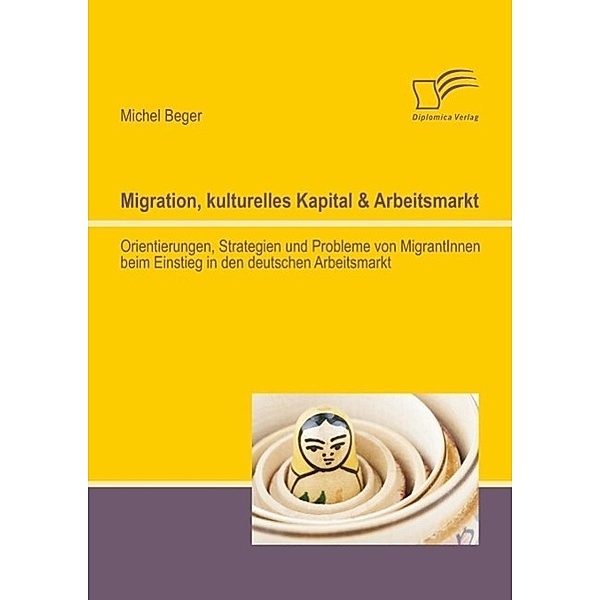 Migration, kulturelles Kapital & Arbeitsmarkt: Orientierungen, Strategien und Probleme von MigrantInnen beim Einstieg in den deutschen Arbeitsmarkt, Michel Beger